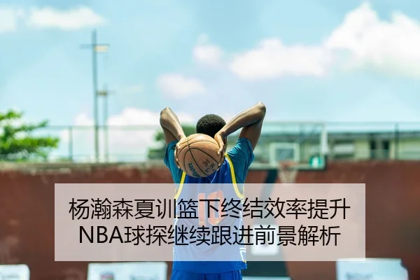 杨瀚森夏训篮下终结效率提升 NBA球探继续跟进前景解析